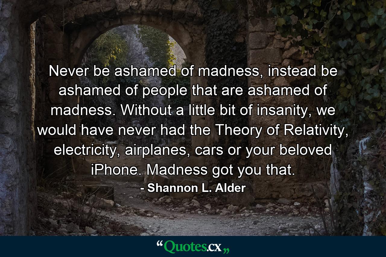 Never be ashamed of madness, instead be ashamed of people that are ashamed of madness. Without a little bit of insanity, we would have never had the Theory of Relativity, electricity, airplanes, cars or your beloved iPhone. Madness got you that. - Quote by Shannon L. Alder