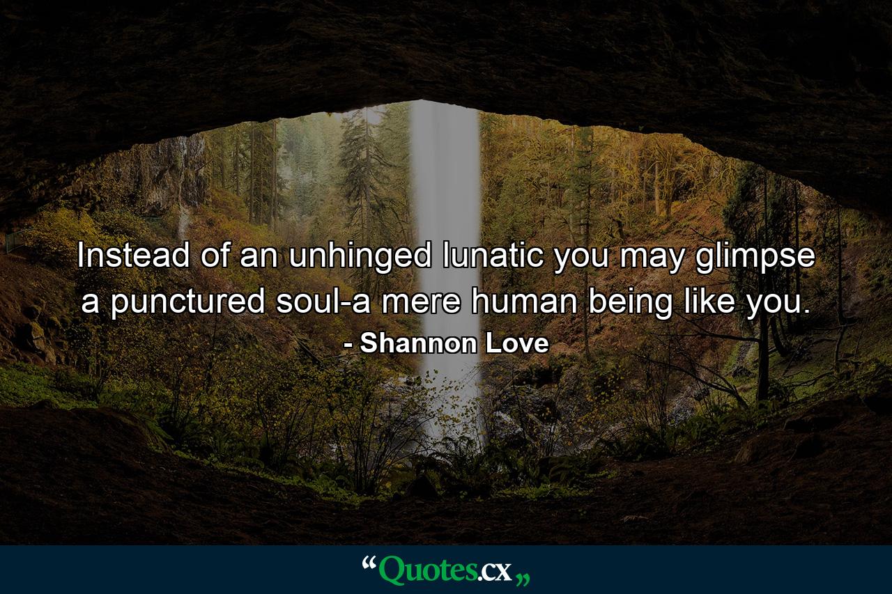 Instead of an unhinged lunatic you may glimpse a punctured soul-a mere human being like you. - Quote by Shannon Love