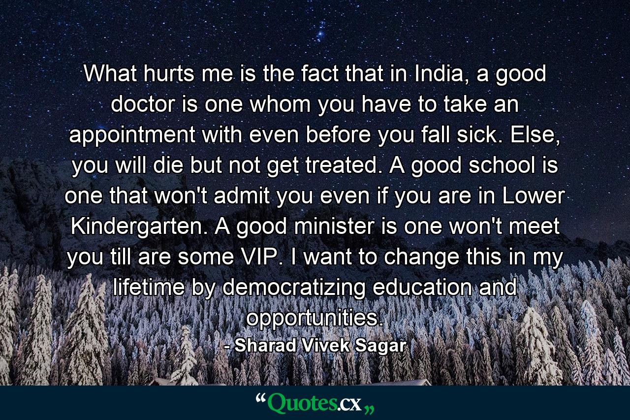 What hurts me is the fact that in India, a good doctor is one whom you have to take an appointment with even before you fall sick. Else, you will die but not get treated. A good school is one that won't admit you even if you are in Lower Kindergarten. A good minister is one won't meet you till are some VIP. I want to change this in my lifetime by democratizing education and opportunities. - Quote by Sharad Vivek Sagar