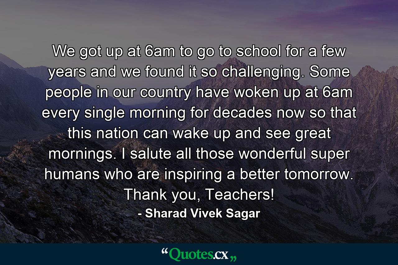 We got up at 6am to go to school for a few years and we found it so challenging. Some people in our country have woken up at 6am every single morning for decades now so that this nation can wake up and see great mornings. I salute all those wonderful super humans who are inspiring a better tomorrow. Thank you, Teachers! - Quote by Sharad Vivek Sagar