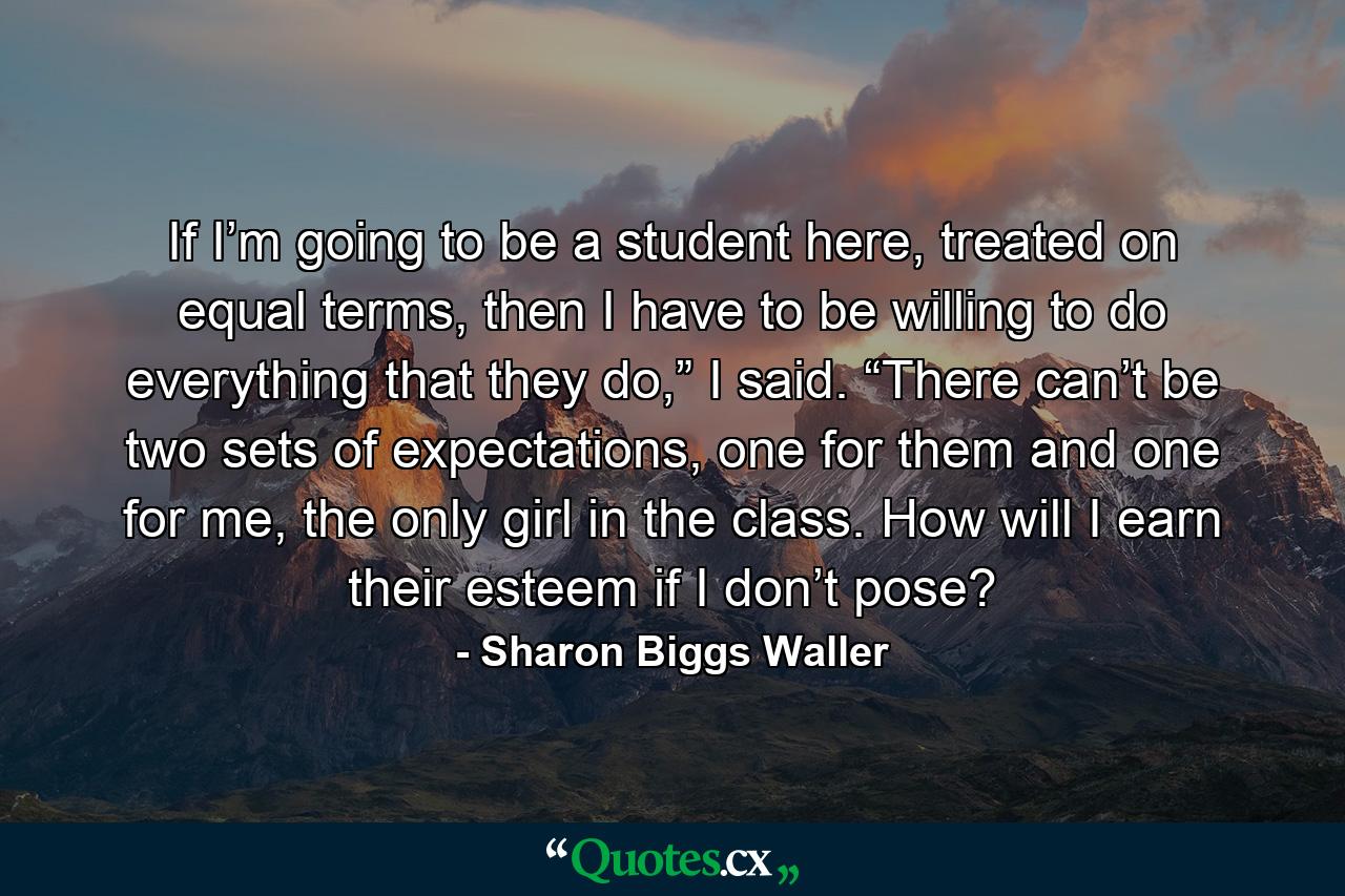 If I’m going to be a student here, treated on equal terms, then I have to be willing to do everything that they do,” I said. “There can’t be two sets of expectations, one for them and one for me, the only girl in the class. How will I earn their esteem if I don’t pose? - Quote by Sharon Biggs Waller