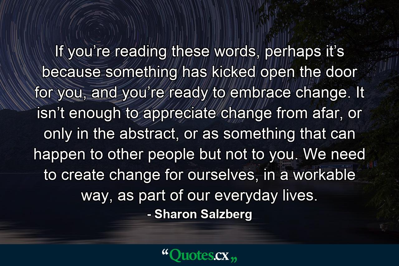 If you’re reading these words, perhaps it’s because something has kicked open the door for you, and you’re ready to embrace change. It isn’t enough to appreciate change from afar, or only in the abstract, or as something that can happen to other people but not to you. We need to create change for ourselves, in a workable way, as part of our everyday lives. - Quote by Sharon Salzberg