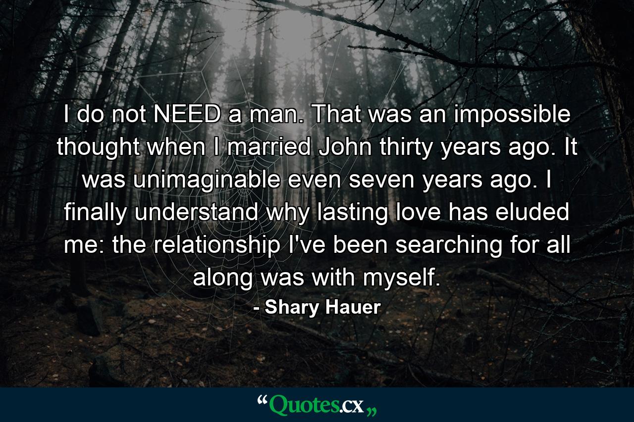 I do not NEED a man. That was an impossible thought when I married John thirty years ago. It was unimaginable even seven years ago. I finally understand why lasting love has eluded me: the relationship I've been searching for all along was with myself. - Quote by Shary Hauer