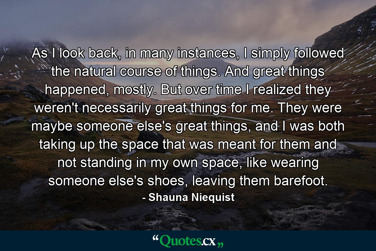 As I look back, in many instances, I simply followed the natural course of things. And great things happened, mostly. But over time I realized they weren't necessarily great things for me. They were maybe someone else's great things, and I was both taking up the space that was meant for them and not standing in my own space, like wearing someone else's shoes, leaving them barefoot. - Quote by Shauna Niequist