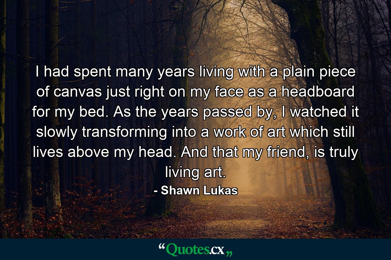 I had spent many years living with a plain piece of canvas just right on my face as a headboard for my bed. As the years passed by, I watched it slowly transforming into a work of art which still lives above my head. And that my friend, is truly living art. - Quote by Shawn Lukas