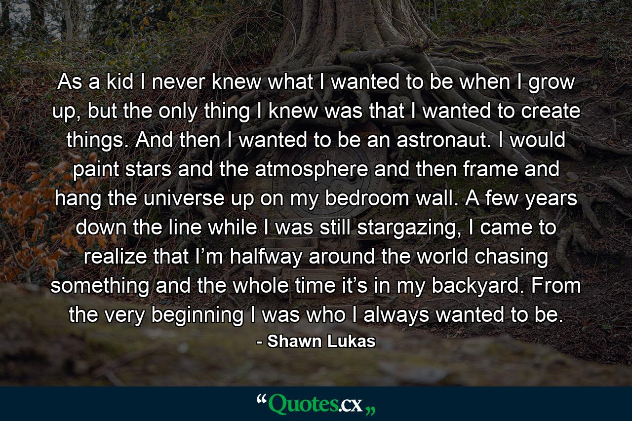 As a kid I never knew what I wanted to be when I grow up, but the only thing I knew was that I wanted to create things. And then I wanted to be an astronaut. I would paint stars and the atmosphere and then frame and hang the universe up on my bedroom wall. A few years down the line while I was still stargazing, I came to realize that I’m halfway around the world chasing something and the whole time it’s in my backyard. From the very beginning I was who I always wanted to be. - Quote by Shawn Lukas