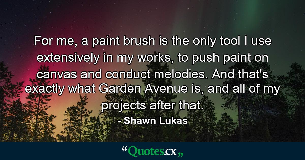 For me, a paint brush is the only tool I use extensively in my works, to push paint on canvas and conduct melodies. And that's exactly what Garden Avenue is, and all of my projects after that. - Quote by Shawn Lukas