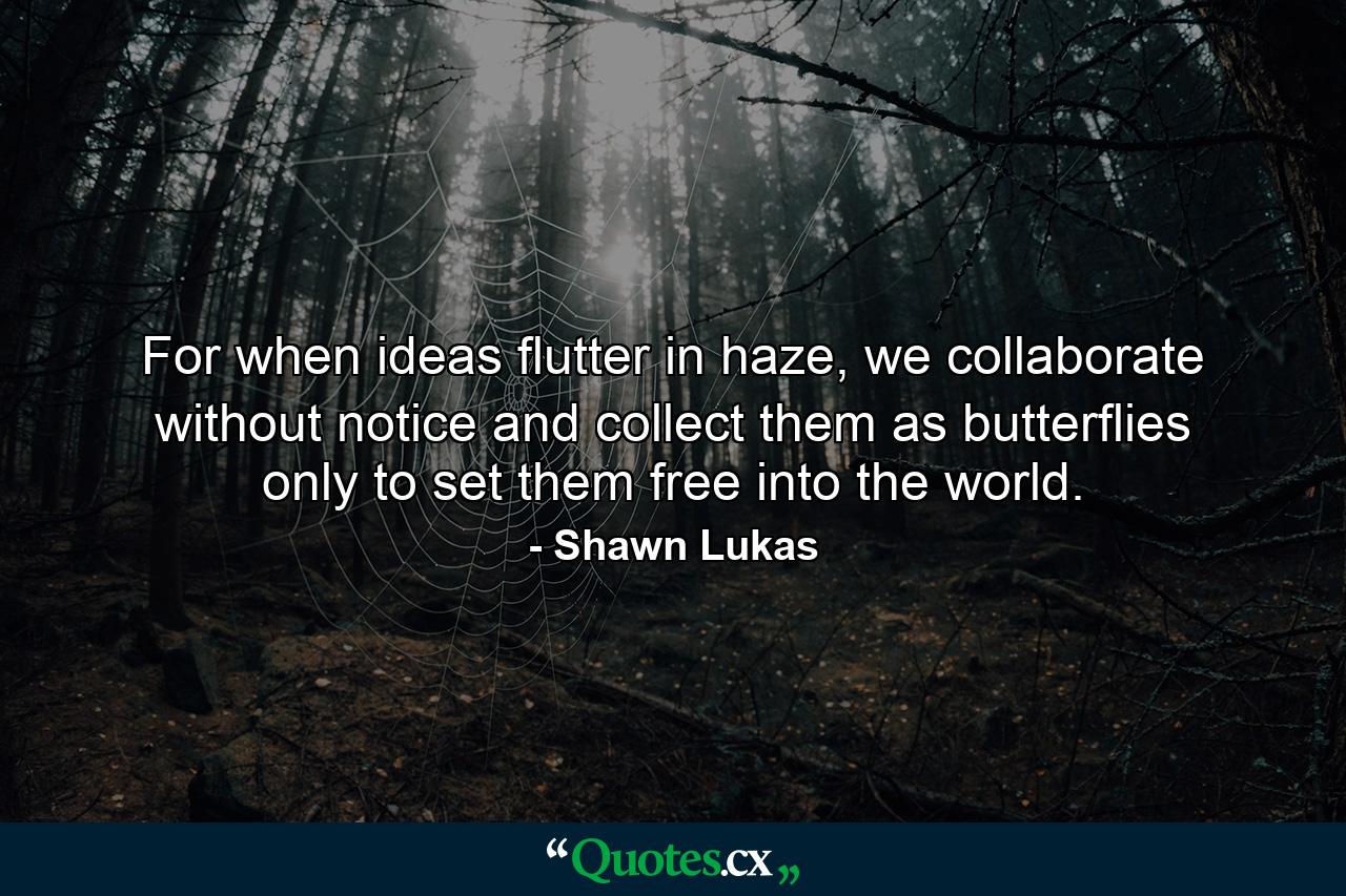 For when ideas flutter in haze, we collaborate without notice and collect them as butterflies only to set them free into the world. - Quote by Shawn Lukas