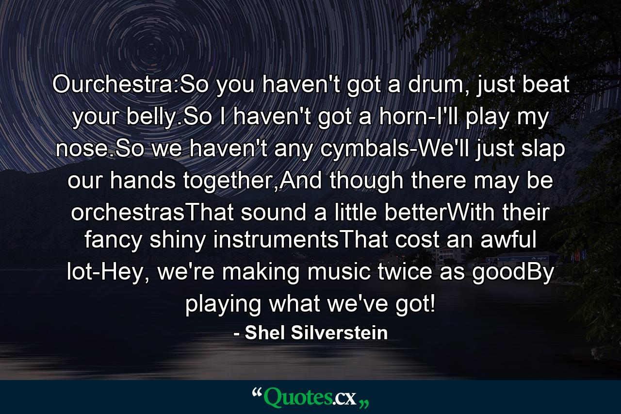 Ourchestra:So you haven't got a drum, just beat your belly.So I haven't got a horn-I'll play my nose.So we haven't any cymbals-We'll just slap our hands together,And though there may be orchestrasThat sound a little betterWith their fancy shiny instrumentsThat cost an awful lot-Hey, we're making music twice as goodBy playing what we've got! - Quote by Shel Silverstein