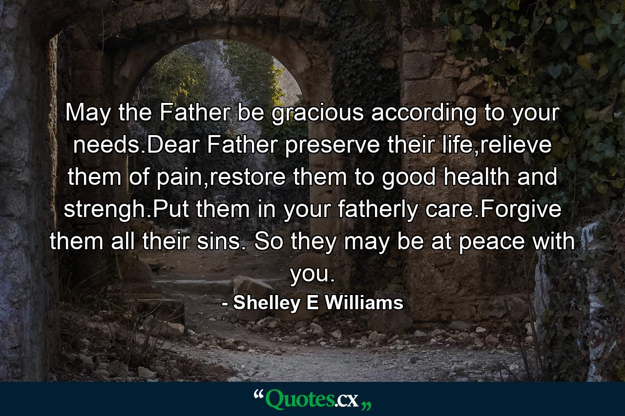 May the Father be gracious according to your needs.Dear Father preserve their life,relieve them of pain,restore them to good health and strengh.Put them in your fatherly care.Forgive them all their sins. So they may be at peace with you. - Quote by Shelley E Williams