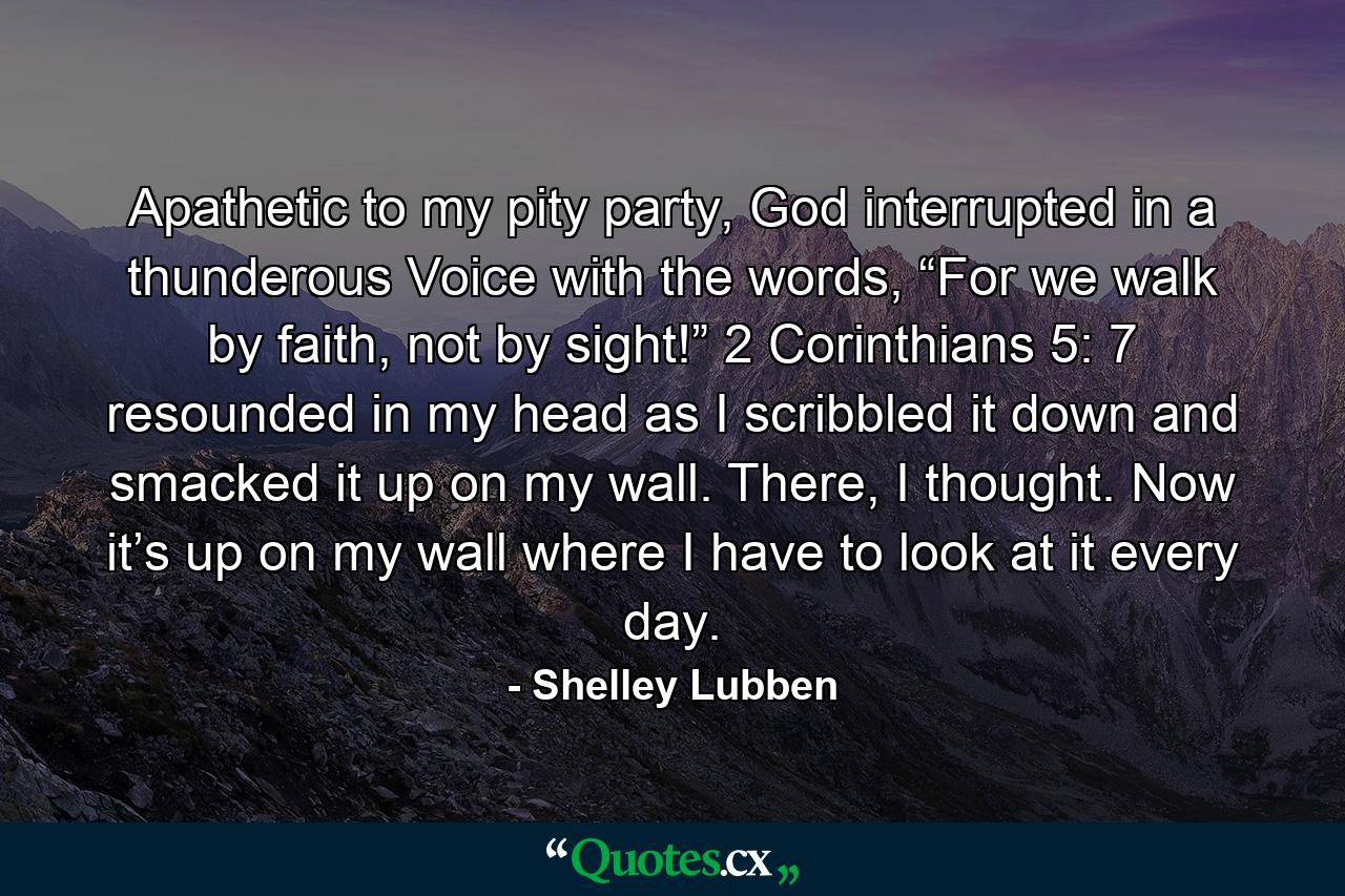 Apathetic to my pity party, God interrupted in a thunderous Voice with the words, “For we walk by faith, not by sight!” 2 Corinthians 5: 7 resounded in my head as I scribbled it down and smacked it up on my wall. There, I thought. Now it’s up on my wall where I have to look at it every day. - Quote by Shelley Lubben