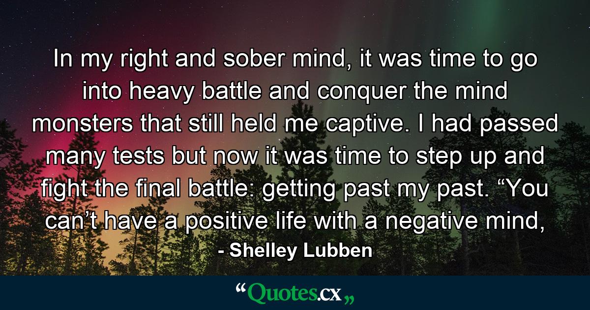 In my right and sober mind, it was time to go into heavy battle and conquer the mind monsters that still held me captive. I had passed many tests but now it was time to step up and fight the final battle: getting past my past. “You can’t have a positive life with a negative mind, - Quote by Shelley Lubben