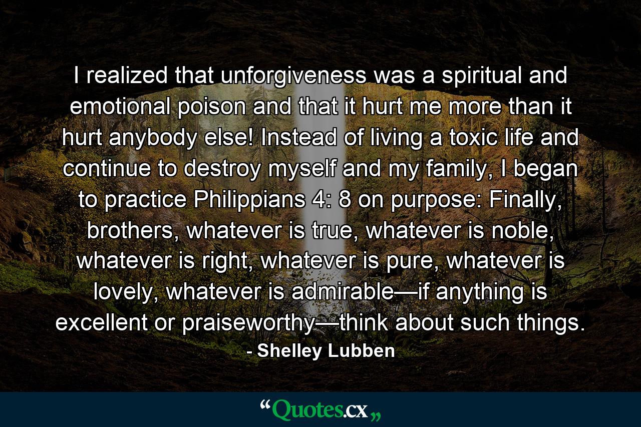 I realized that unforgiveness was a spiritual and emotional poison and that it hurt me more than it hurt anybody else! Instead of living a toxic life and continue to destroy myself and my family, I began to practice Philippians 4: 8 on purpose: Finally, brothers, whatever is true, whatever is noble, whatever is right, whatever is pure, whatever is lovely, whatever is admirable—if anything is excellent or praiseworthy—think about such things. - Quote by Shelley Lubben