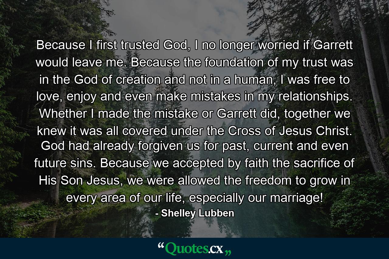 Because I first trusted God, I no longer worried if Garrett would leave me. Because the foundation of my trust was in the God of creation and not in a human, I was free to love, enjoy and even make mistakes in my relationships. Whether I made the mistake or Garrett did, together we knew it was all covered under the Cross of Jesus Christ. God had already forgiven us for past, current and even future sins. Because we accepted by faith the sacrifice of His Son Jesus, we were allowed the freedom to grow in every area of our life, especially our marriage! - Quote by Shelley Lubben