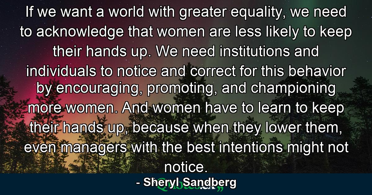 If we want a world with greater equality, we need to acknowledge that women are less likely to keep their hands up. We need institutions and individuals to notice and correct for this behavior by encouraging, promoting, and championing more women. And women have to learn to keep their hands up, because when they lower them, even managers with the best intentions might not notice. - Quote by Sheryl Sandberg