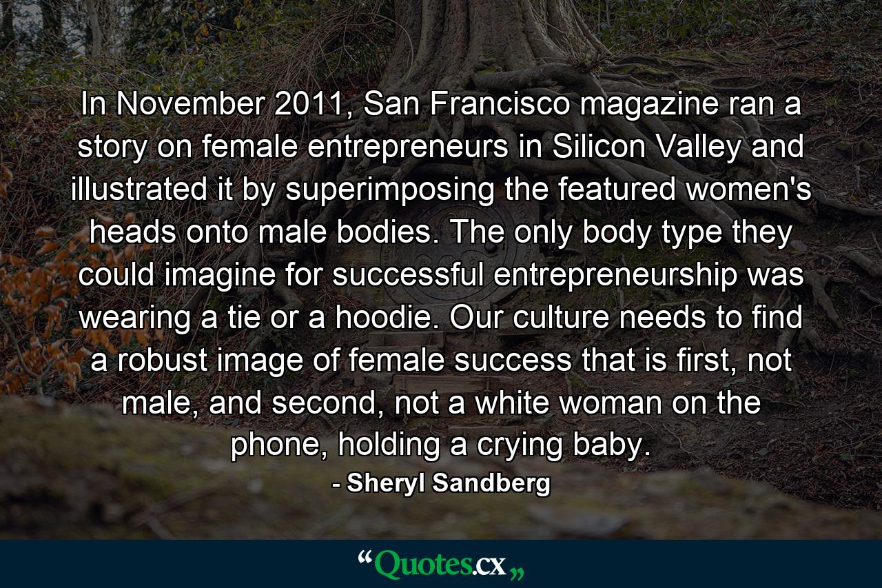 In November 2011, San Francisco magazine ran a story on female entrepreneurs in Silicon Valley and illustrated it by superimposing the featured women's heads onto male bodies. The only body type they could imagine for successful entrepreneurship was wearing a tie or a hoodie. Our culture needs to find a robust image of female success that is first, not male, and second, not a white woman on the phone, holding a crying baby. - Quote by Sheryl Sandberg