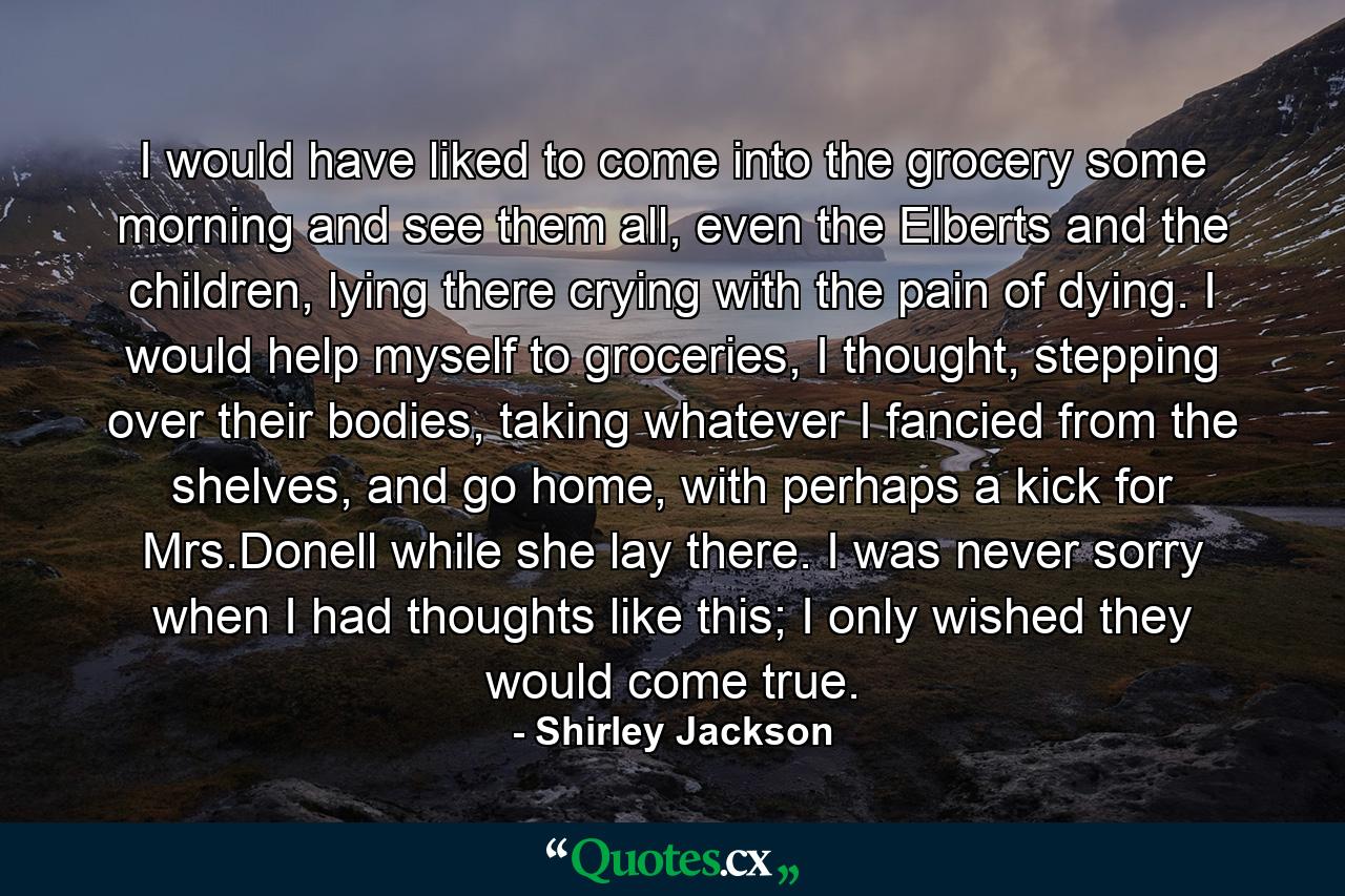 I would have liked to come into the grocery some morning and see them all, even the Elberts and the children, lying there crying with the pain of dying. I would help myself to groceries, I thought, stepping over their bodies, taking whatever I fancied from the shelves, and go home, with perhaps a kick for Mrs.Donell while she lay there. I was never sorry when I had thoughts like this; I only wished they would come true. - Quote by Shirley Jackson