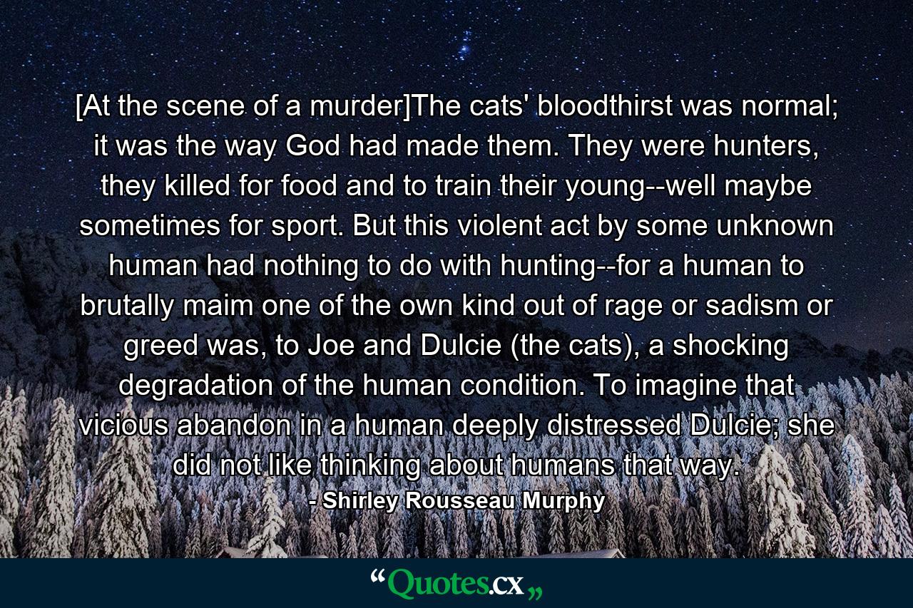 [At the scene of a murder]The cats' bloodthirst was normal; it was the way God had made them. They were hunters, they killed for food and to train their young--well maybe sometimes for sport. But this violent act by some unknown human had nothing to do with hunting--for a human to brutally maim one of the own kind out of rage or sadism or greed was, to Joe and Dulcie (the cats), a shocking degradation of the human condition. To imagine that vicious abandon in a human deeply distressed Dulcie; she did not like thinking about humans that way. - Quote by Shirley Rousseau Murphy