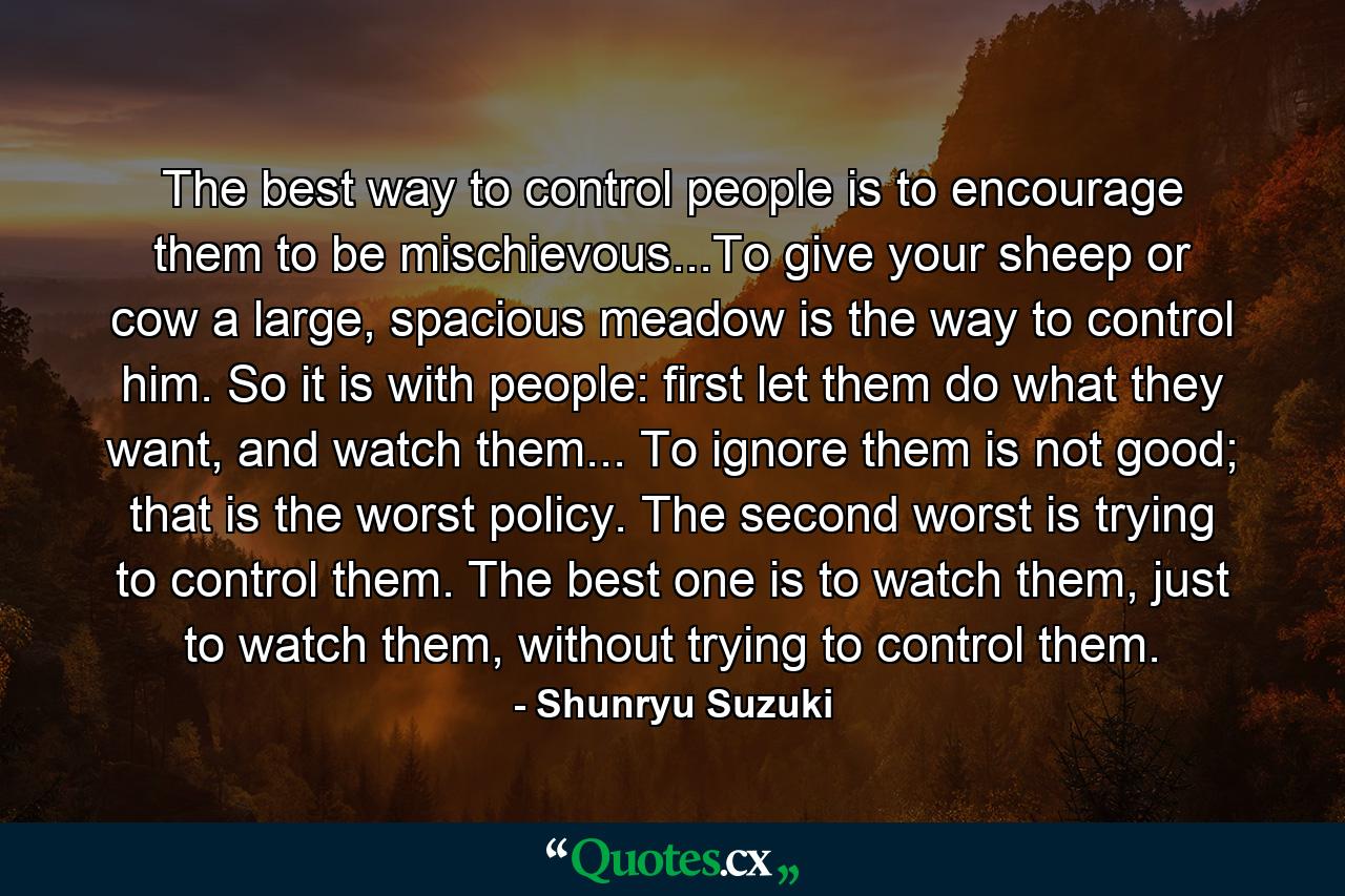 The best way to control people is to encourage them to be mischievous...To give your sheep or cow a large, spacious meadow is the way to control him. So it is with people: first let them do what they want, and watch them... To ignore them is not good; that is the worst policy. The second worst is trying to control them. The best one is to watch them, just to watch them, without trying to control them. - Quote by Shunryu Suzuki