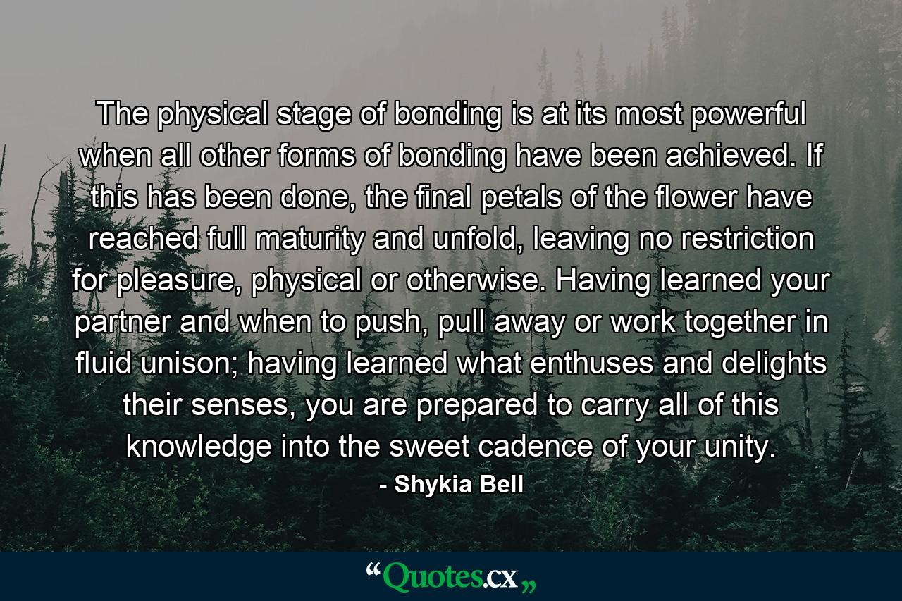 The physical stage of bonding is at its most powerful when all other forms of bonding have been achieved. If this has been done, the final petals of the flower have reached full maturity and unfold, leaving no restriction for pleasure, physical or otherwise. Having learned your partner and when to push, pull away or work together in fluid unison; having learned what enthuses and delights their senses, you are prepared to carry all of this knowledge into the sweet cadence of your unity. - Quote by Shykia Bell