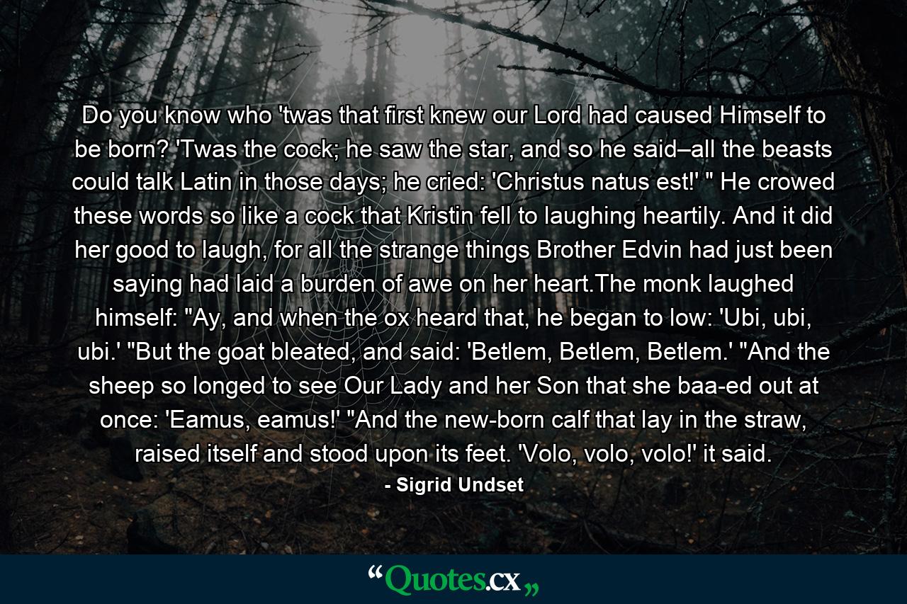 Do you know who 'twas that first knew our Lord had caused Himself to be born? 'Twas the cock; he saw the star, and so he said–all the beasts could talk Latin in those days; he cried: 'Christus natus est!' 