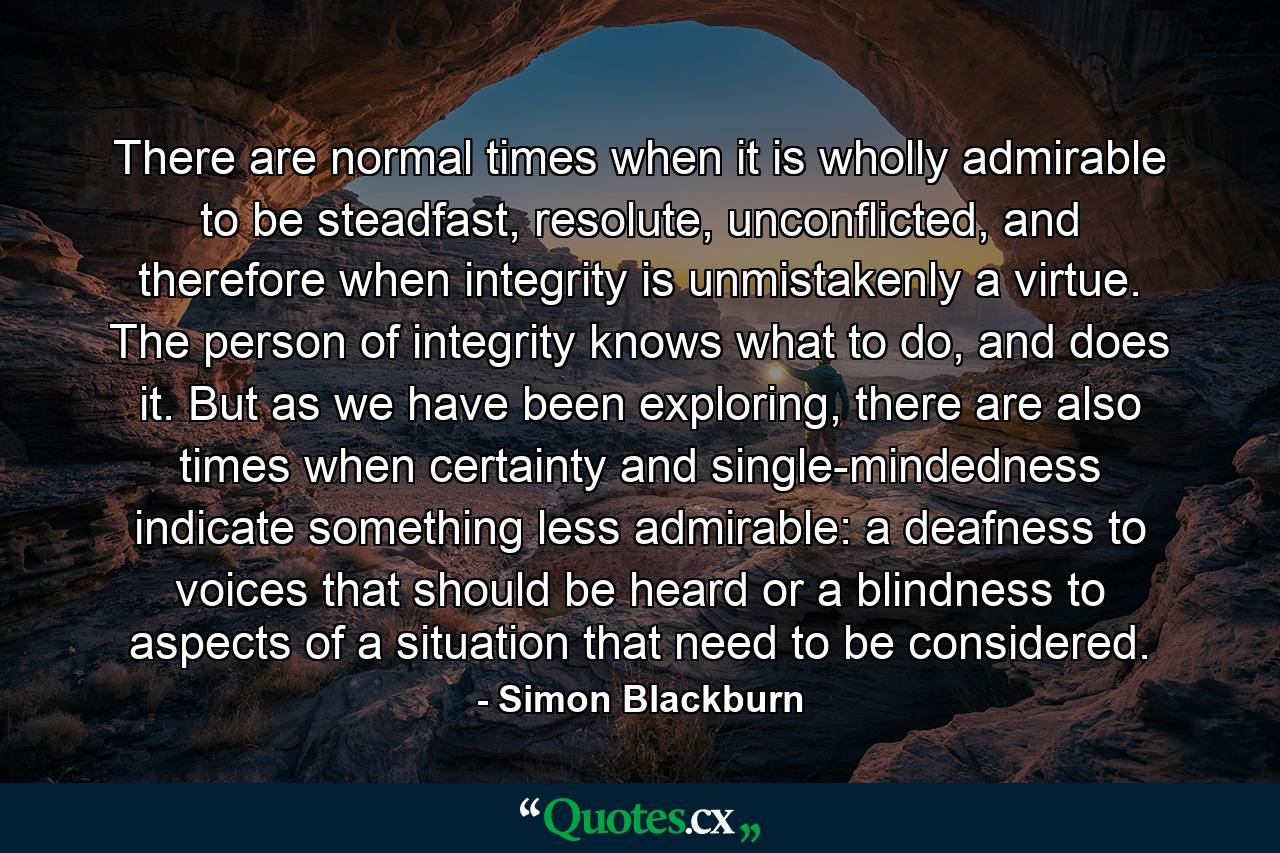 There are normal times when it is wholly admirable to be steadfast, resolute, unconflicted, and therefore when integrity is unmistakenly a virtue. The person of integrity knows what to do, and does it. But as we have been exploring, there are also times when certainty and single-mindedness indicate something less admirable: a deafness to voices that should be heard or a blindness to aspects of a situation that need to be considered. - Quote by Simon Blackburn