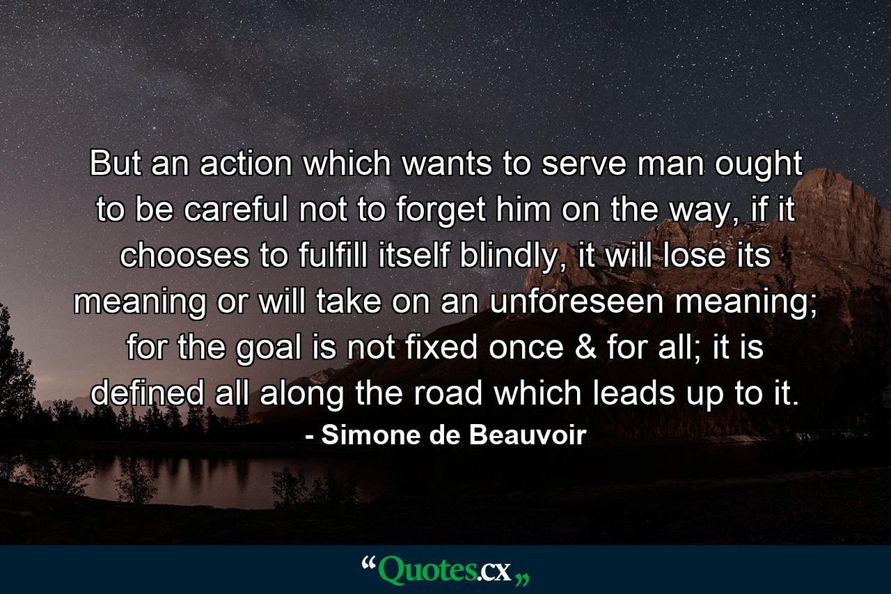 But an action which wants to serve man ought to be careful not to forget him on the way, if it chooses to fulfill itself blindly, it will lose its meaning or will take on an unforeseen meaning; for the goal is not fixed once & for all; it is defined all along the road which leads up to it. - Quote by Simone de Beauvoir