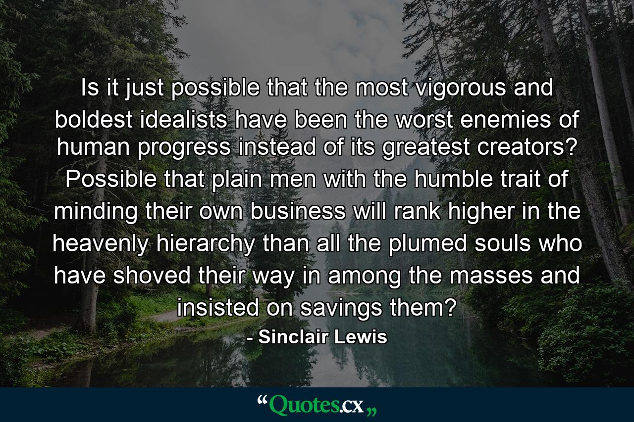 Is it just possible that the most vigorous and boldest idealists have been the worst enemies of human progress instead of its greatest creators? Possible that plain men with the humble trait of minding their own business will rank higher in the heavenly hierarchy than all the plumed souls who have shoved their way in among the masses and insisted on savings them? - Quote by Sinclair Lewis