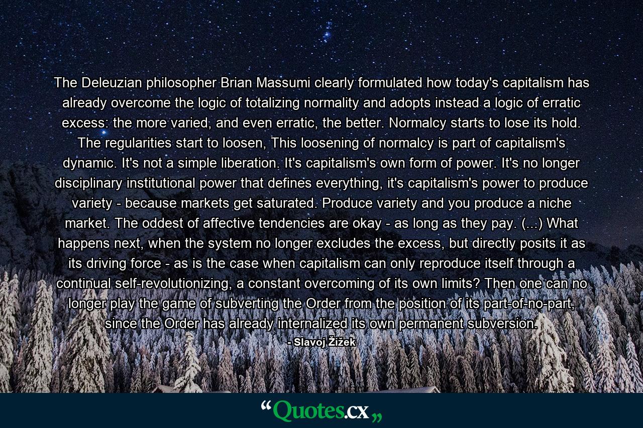 The Deleuzian philosopher Brian Massumi clearly formulated how today's capitalism has already overcome the logic of totalizing normality and adopts instead a logic of erratic excess: the more varied, and even erratic, the better. Normalcy starts to lose its hold. The regularities start to loosen, This loosening of normalcy is part of capitalism's dynamic. It's not a simple liberation. It's capitalism's own form of power. It's no longer disciplinary institutional power that defines everything, it's capitalism's power to produce variety - because markets get saturated. Produce variety and you produce a niche market. The oddest of affective tendencies are okay - as long as they pay. (...) What happens next, when the system no longer excludes the excess, but directly posits it as its driving force - as is the case when capitalism can only reproduce itself through a continual self-revolutionizing, a constant overcoming of its own limits? Then one can no longer play the game of subverting the Order from the position of its part-of-no-part, since the Order has already internalized its own permanent subversion. - Quote by Slavoj Žižek