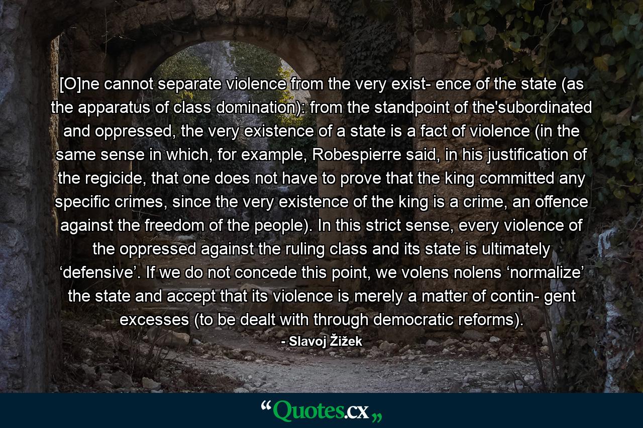 [O]ne cannot separate violence from the very exist­ ence of the state (as the apparatus of class domination): from the standpoint of the'subordinated and oppressed, the very existence of a state is a fact of violence (in the same sense in which, for example, Robespierre said, in his justification of the regicide, that one does not have to prove that the king committed any specific crimes, since the very existence of the king is a crime, an offence against the freedom of the people). In this strict sense, every violence of the oppressed against the ruling class and its state is ultimately ‘defensive’. If we do not concede this point, we volens nolens ‘normalize’ the state and accept that its violence is merely a matter of contin­ gent excesses (to be dealt with through democratic reforms). - Quote by Slavoj Žižek