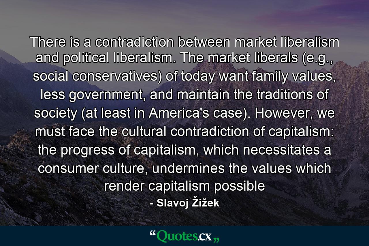 There is a contradiction between market liberalism and political liberalism. The market liberals (e.g., social conservatives) of today want family values, less government, and maintain the traditions of society (at least in America's case). However, we must face the cultural contradiction of capitalism: the progress of capitalism, which necessitates a consumer culture, undermines the values which render capitalism possible - Quote by Slavoj Žižek