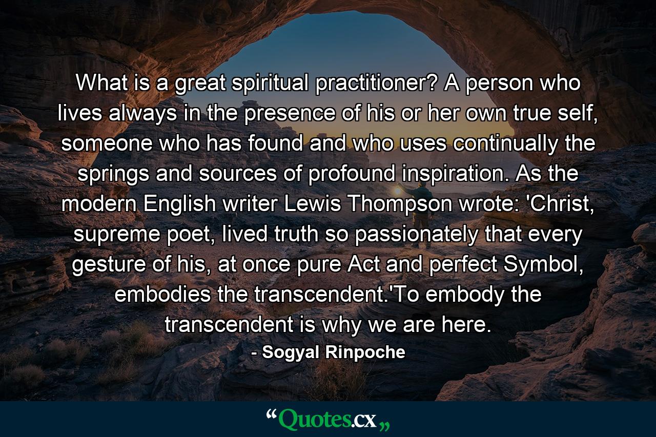 What is a great spiritual practitioner? A person who lives always in the presence of his or her own true self, someone who has found and who uses continually the springs and sources of profound inspiration. As the modern English writer Lewis Thompson wrote: 'Christ, supreme poet, lived truth so passionately that every gesture of his, at once pure Act and perfect Symbol, embodies the transcendent.'To embody the transcendent is why we are here. - Quote by Sogyal Rinpoche