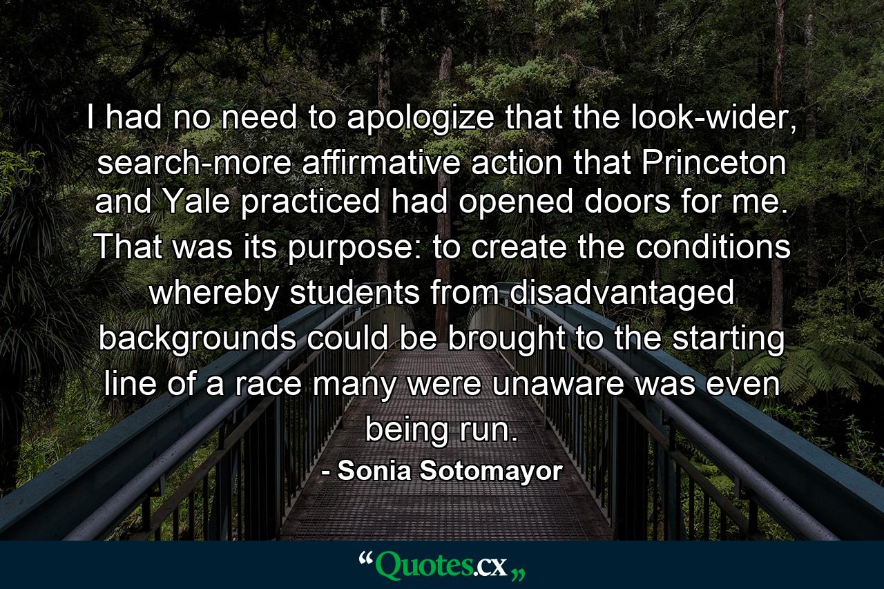 I had no need to apologize that the look-wider, search-more affirmative action that Princeton and Yale practiced had opened doors for me. That was its purpose: to create the conditions whereby students from disadvantaged backgrounds could be brought to the starting line of a race many were unaware was even being run. - Quote by Sonia Sotomayor