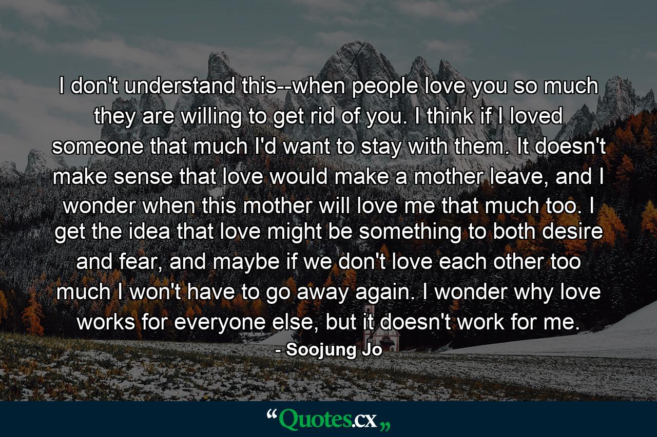 I don't understand this--when people love you so much they are willing to get rid of you. I think if I loved someone that much I'd want to stay with them. It doesn't make sense that love would make a mother leave, and I wonder when this mother will love me that much too. I get the idea that love might be something to both desire and fear, and maybe if we don't love each other too much I won't have to go away again. I wonder why love works for everyone else, but it doesn't work for me. - Quote by Soojung Jo