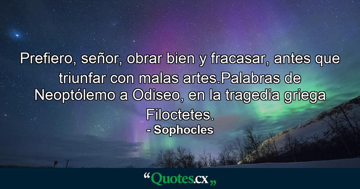 Prefiero, señor, obrar bien y fracasar, antes que triunfar con malas artes.Palabras de Neoptólemo a Odiseo, en la tragedia griega Filoctetes. - Quote by Sophocles