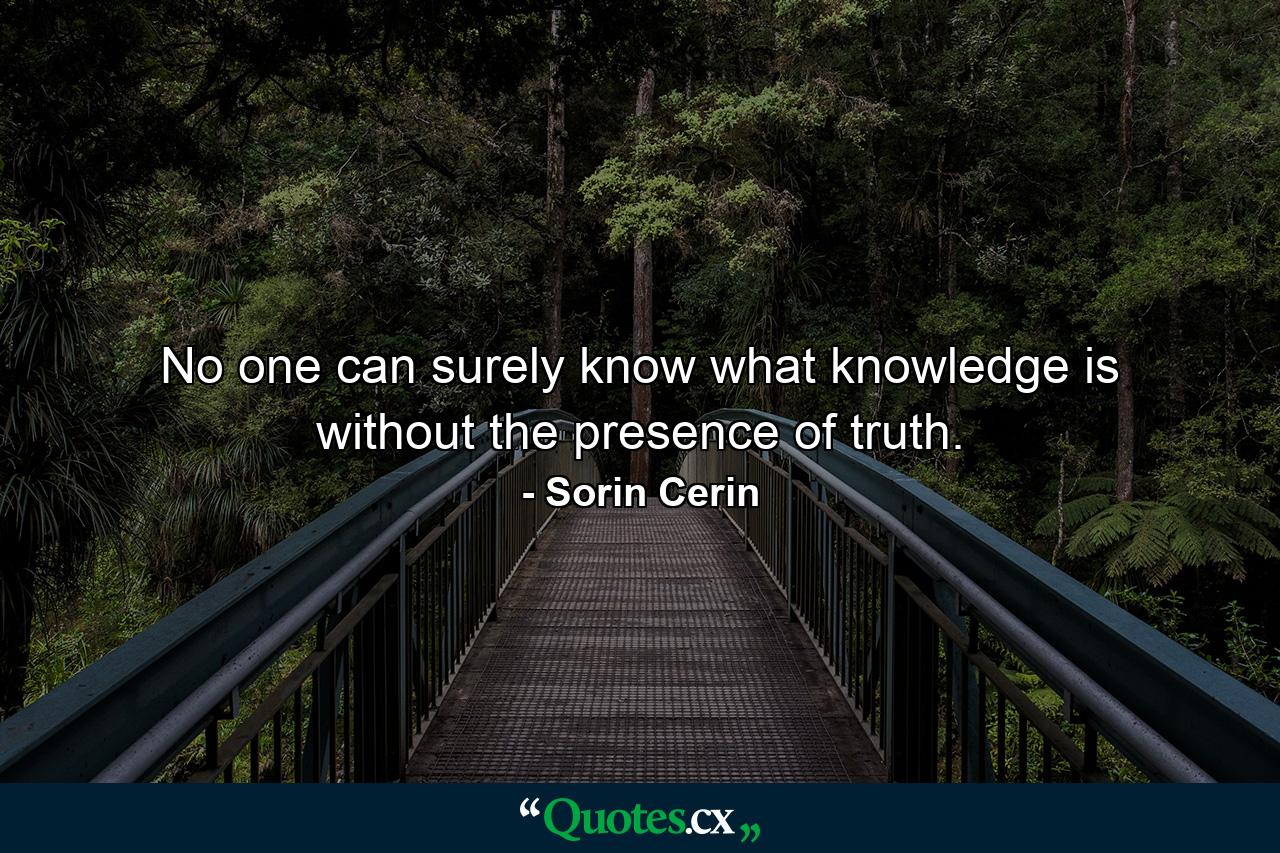 No one can surely know what knowledge is without the presence of truth. - Quote by Sorin Cerin