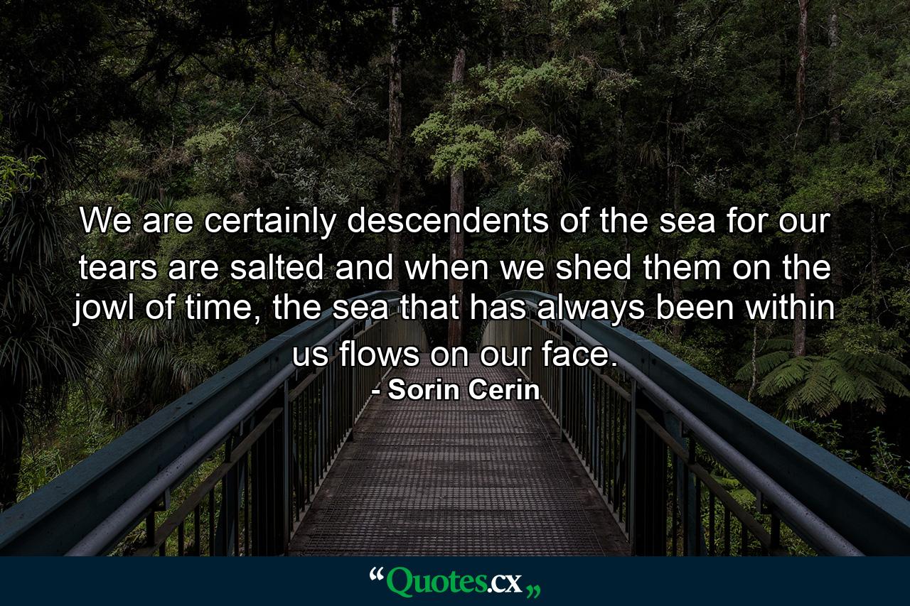 We are certainly descendents of the sea for our tears are salted and when we shed them on the jowl of time, the sea that has always been within us flows on our face. - Quote by Sorin Cerin