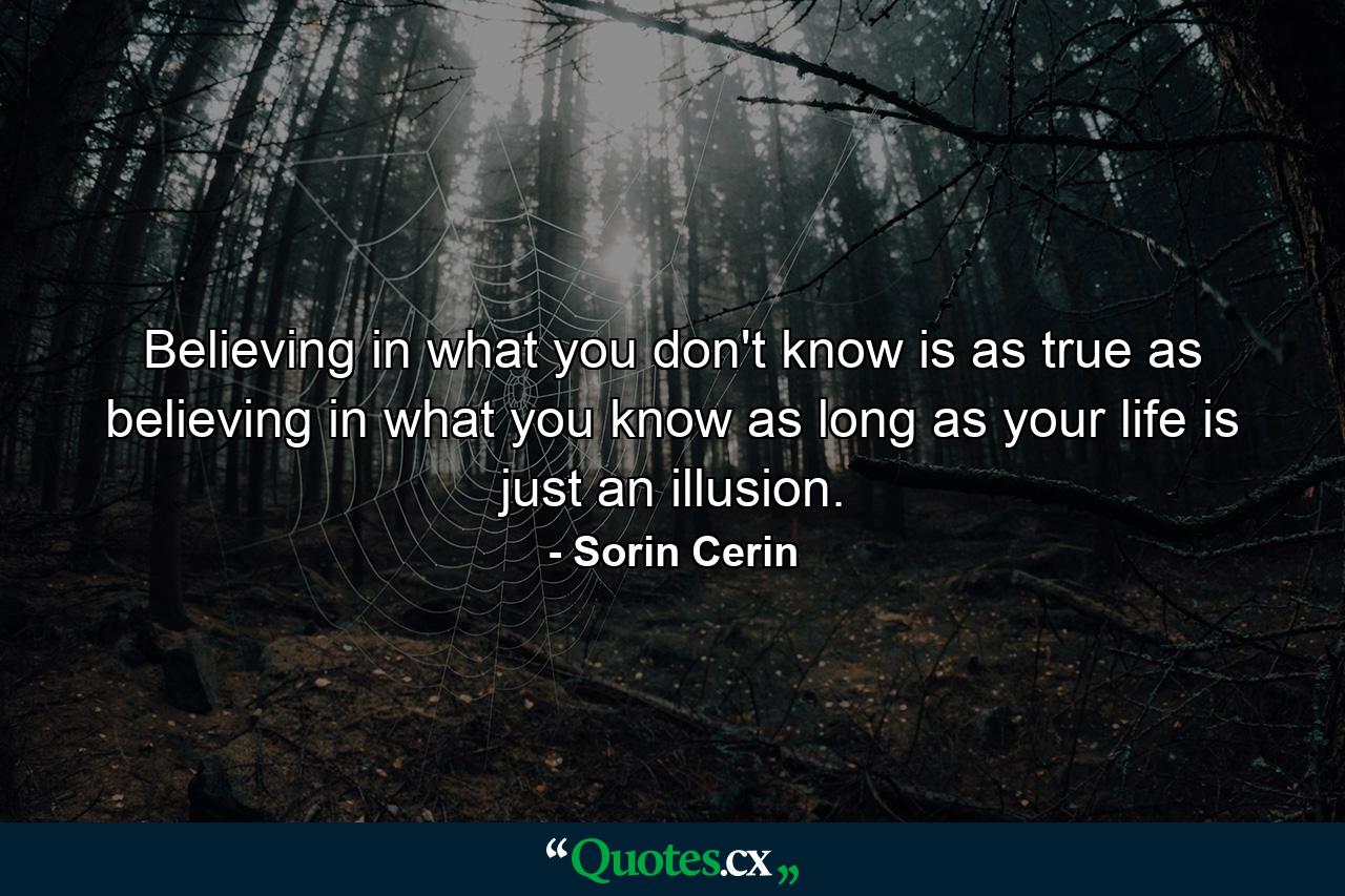 Believing in what you don't know is as true as believing in what you know as long as your life is just an illusion. - Quote by Sorin Cerin