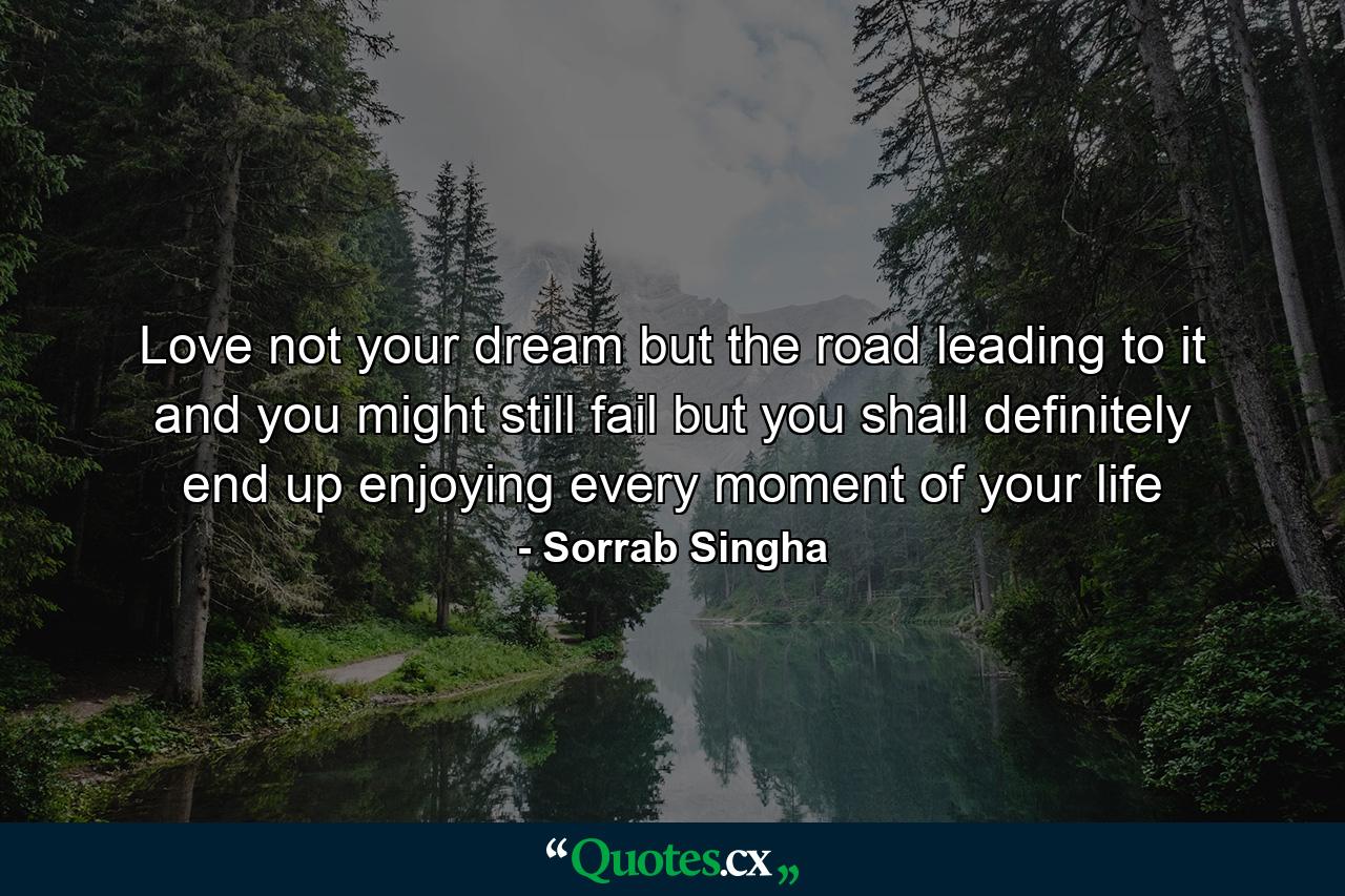 Love not your dream but the road leading to it and you might still fail but you shall definitely end up enjoying every moment of your life - Quote by Sorrab Singha