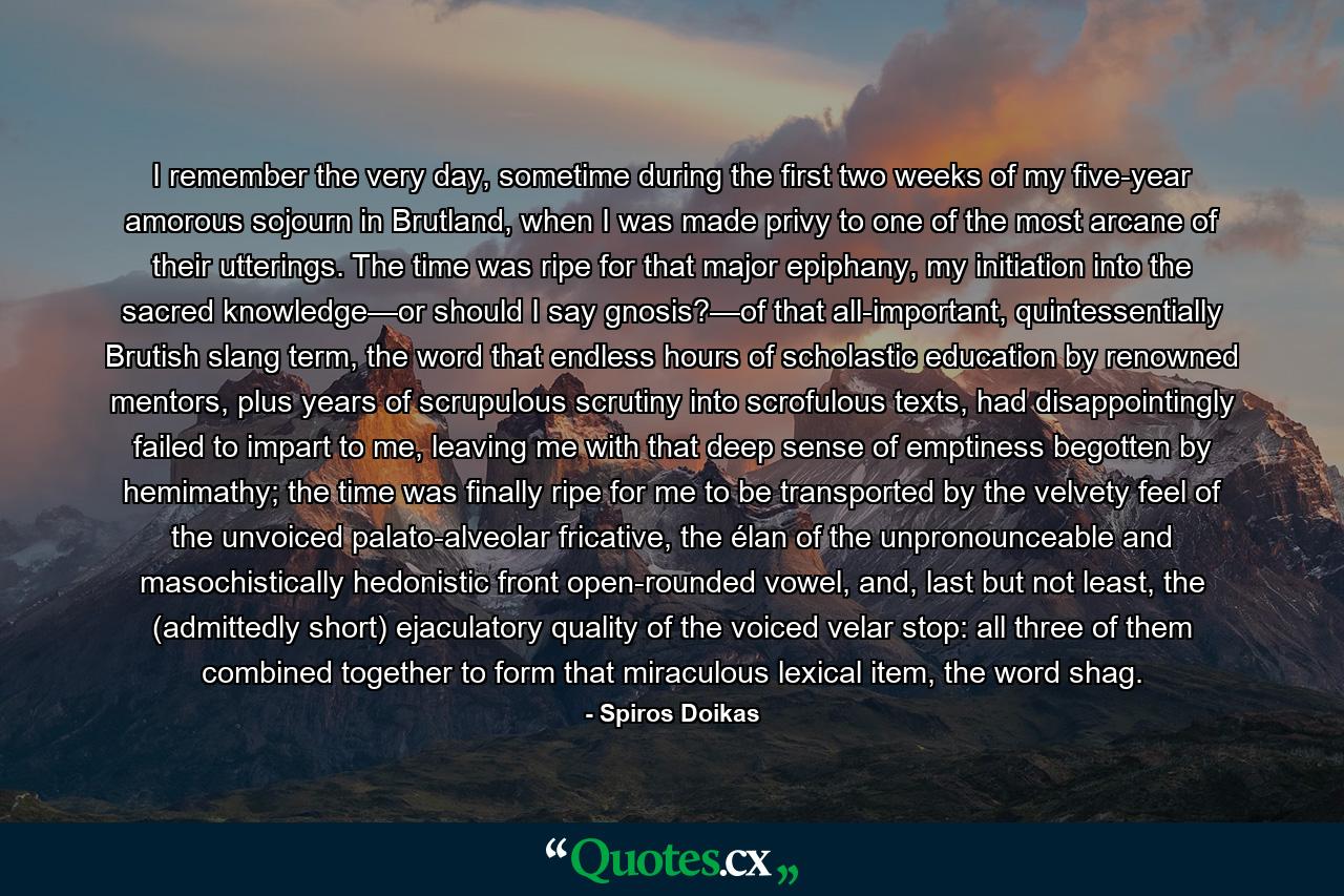 I remember the very day, sometime during the first two weeks of my five-year amorous sojourn in Brutland, when I was made privy to one of the most arcane of their utterings. The time was ripe for that major epiphany, my initiation into the sacred knowledge—or should I say gnosis?—of that all-important, quintessentially Brutish slang term, the word that endless hours of scholastic education by renowned mentors, plus years of scrupulous scrutiny into scrofulous texts, had disappointingly failed to impart to me, leaving me with that deep sense of emptiness begotten by hemimathy; the time was finally ripe for me to be transported by the velvety feel of the unvoiced palato-alveolar fricative, the élan of the unpronounceable and masochistically hedonistic front open-rounded vowel, and, last but not least, the (admittedly short) ejaculatory quality of the voiced velar stop: all three of them combined together to form that miraculous lexical item, the word shag. - Quote by Spiros Doikas