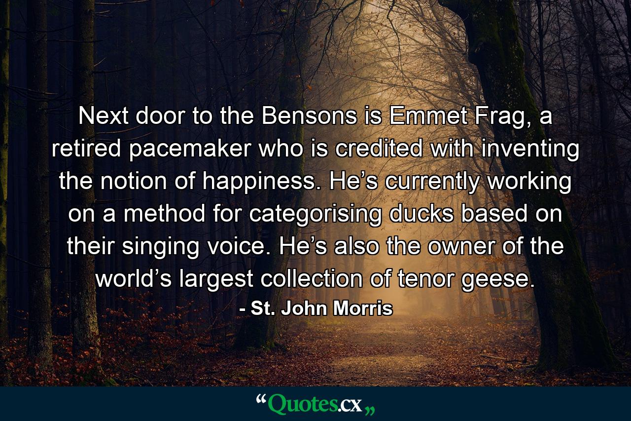 Next door to the Bensons is Emmet Frag, a retired pacemaker who is credited with inventing the notion of happiness. He’s currently working on a method for categorising ducks based on their singing voice. He’s also the owner of the world’s largest collection of tenor geese. - Quote by St. John Morris