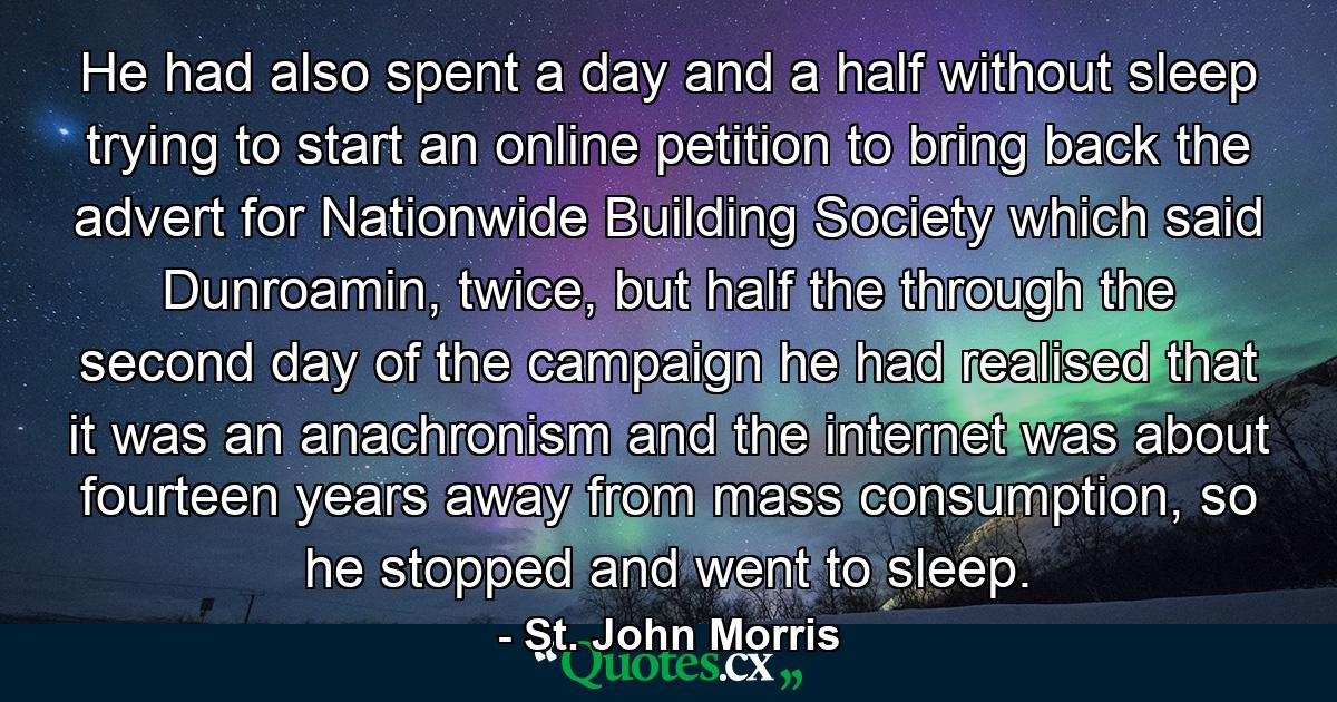 He had also spent a day and a half without sleep trying to start an online petition to bring back the advert for Nationwide Building Society which said Dunroamin, twice, but half the through the second day of the campaign he had realised that it was an anachronism and the internet was about fourteen years away from mass consumption, so he stopped and went to sleep. - Quote by St. John Morris