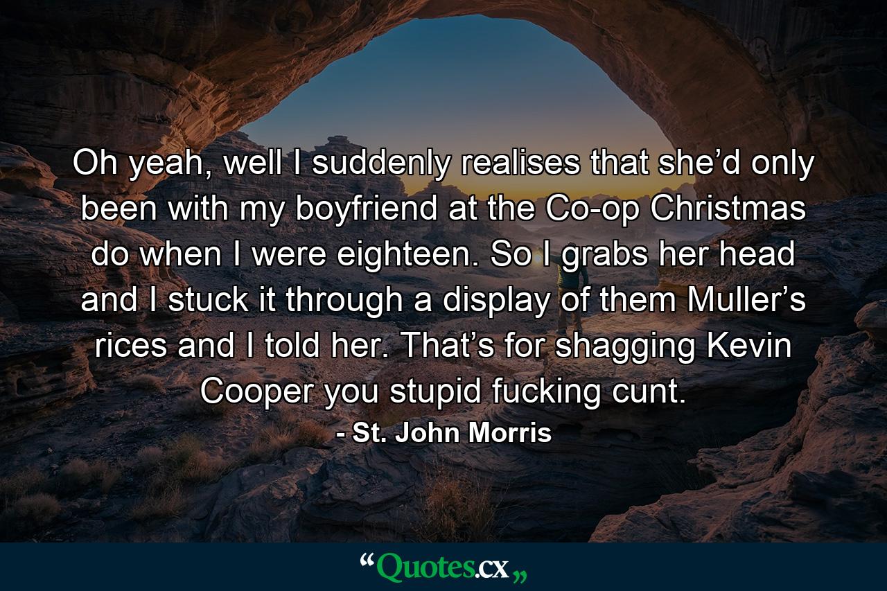 Oh yeah, well I suddenly realises that she’d only been with my boyfriend at the Co-op Christmas do when I were eighteen. So I grabs her head and I stuck it through a display of them Muller’s rices and I told her. That’s for shagging Kevin Cooper you stupid fucking cunt. - Quote by St. John Morris