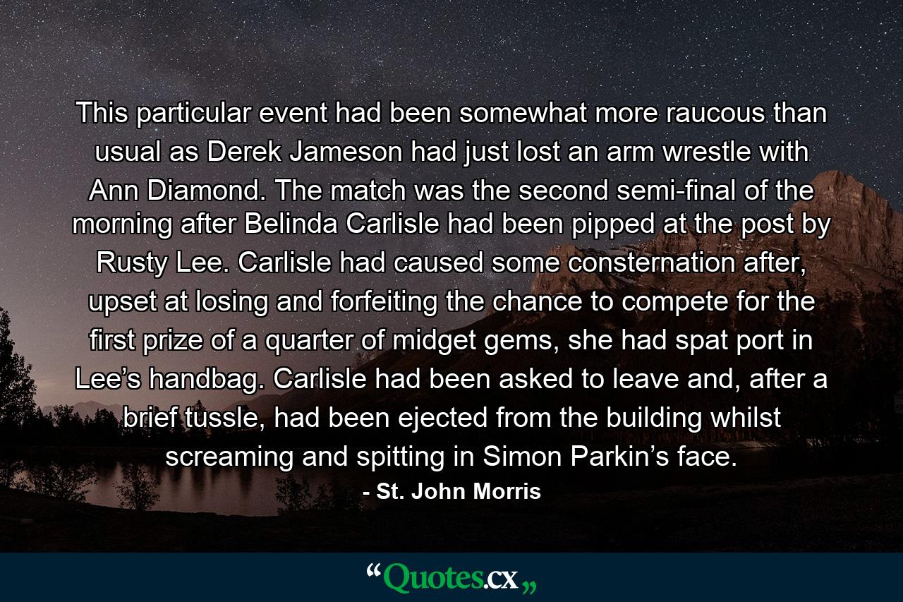 This particular event had been somewhat more raucous than usual as Derek Jameson had just lost an arm wrestle with Ann Diamond. The match was the second semi-final of the morning after Belinda Carlisle had been pipped at the post by Rusty Lee. Carlisle had caused some consternation after, upset at losing and forfeiting the chance to compete for the first prize of a quarter of midget gems, she had spat port in Lee’s handbag. Carlisle had been asked to leave and, after a brief tussle, had been ejected from the building whilst screaming and spitting in Simon Parkin’s face. - Quote by St. John Morris