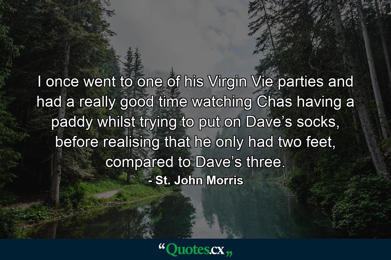 I once went to one of his Virgin Vie parties and had a really good time watching Chas having a paddy whilst trying to put on Dave’s socks, before realising that he only had two feet, compared to Dave’s three. - Quote by St. John Morris