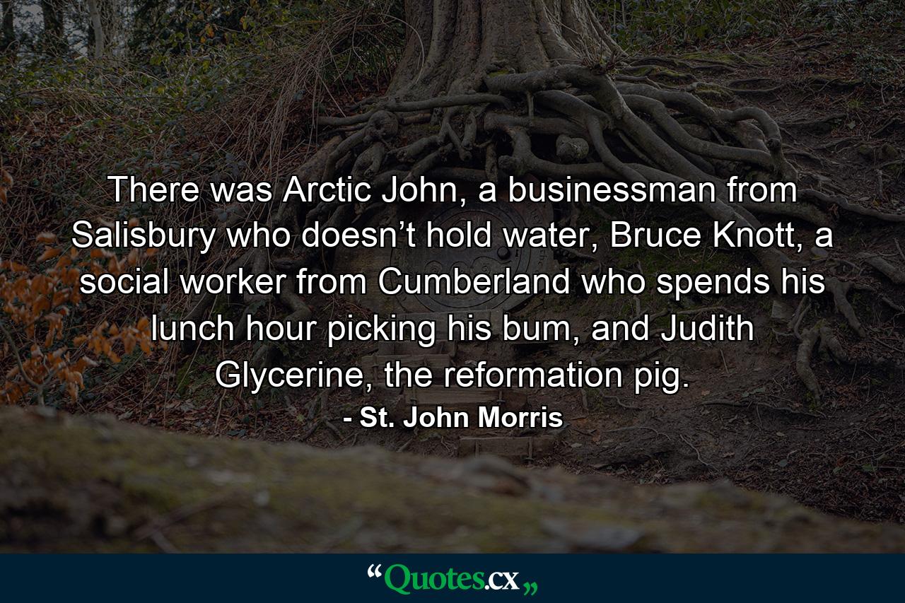 There was Arctic John, a businessman from Salisbury who doesn’t hold water, Bruce Knott, a social worker from Cumberland who spends his lunch hour picking his bum, and Judith Glycerine, the reformation pig. - Quote by St. John Morris