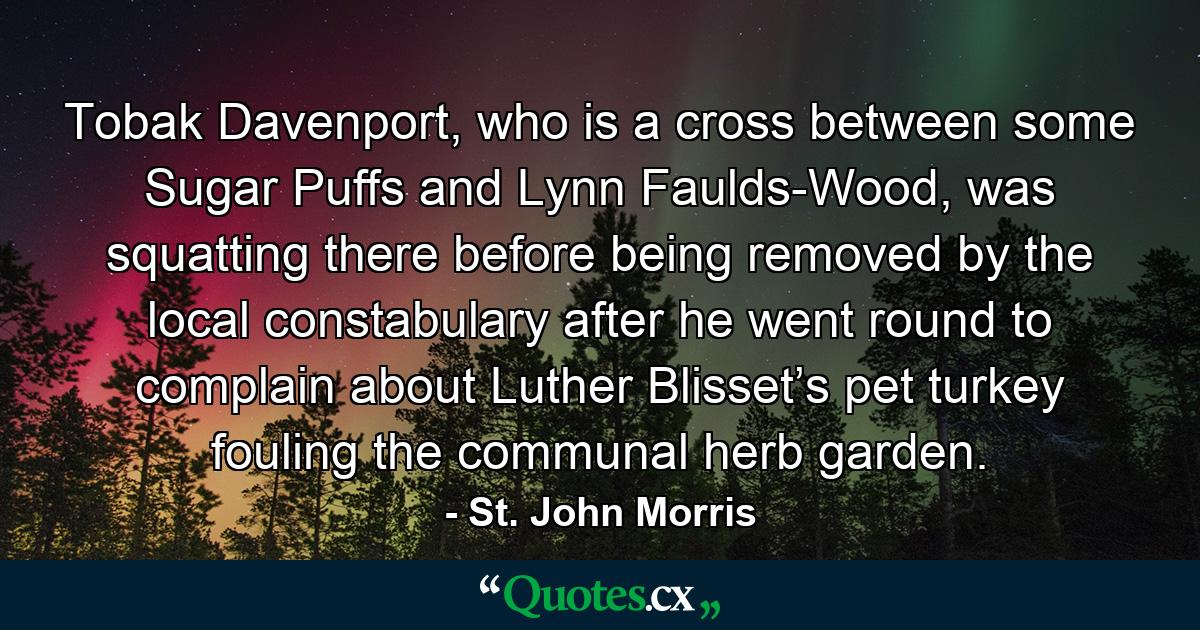 Tobak Davenport, who is a cross between some Sugar Puffs and Lynn Faulds-Wood, was squatting there before being removed by the local constabulary after he went round to complain about Luther Blisset’s pet turkey fouling the communal herb garden. - Quote by St. John Morris