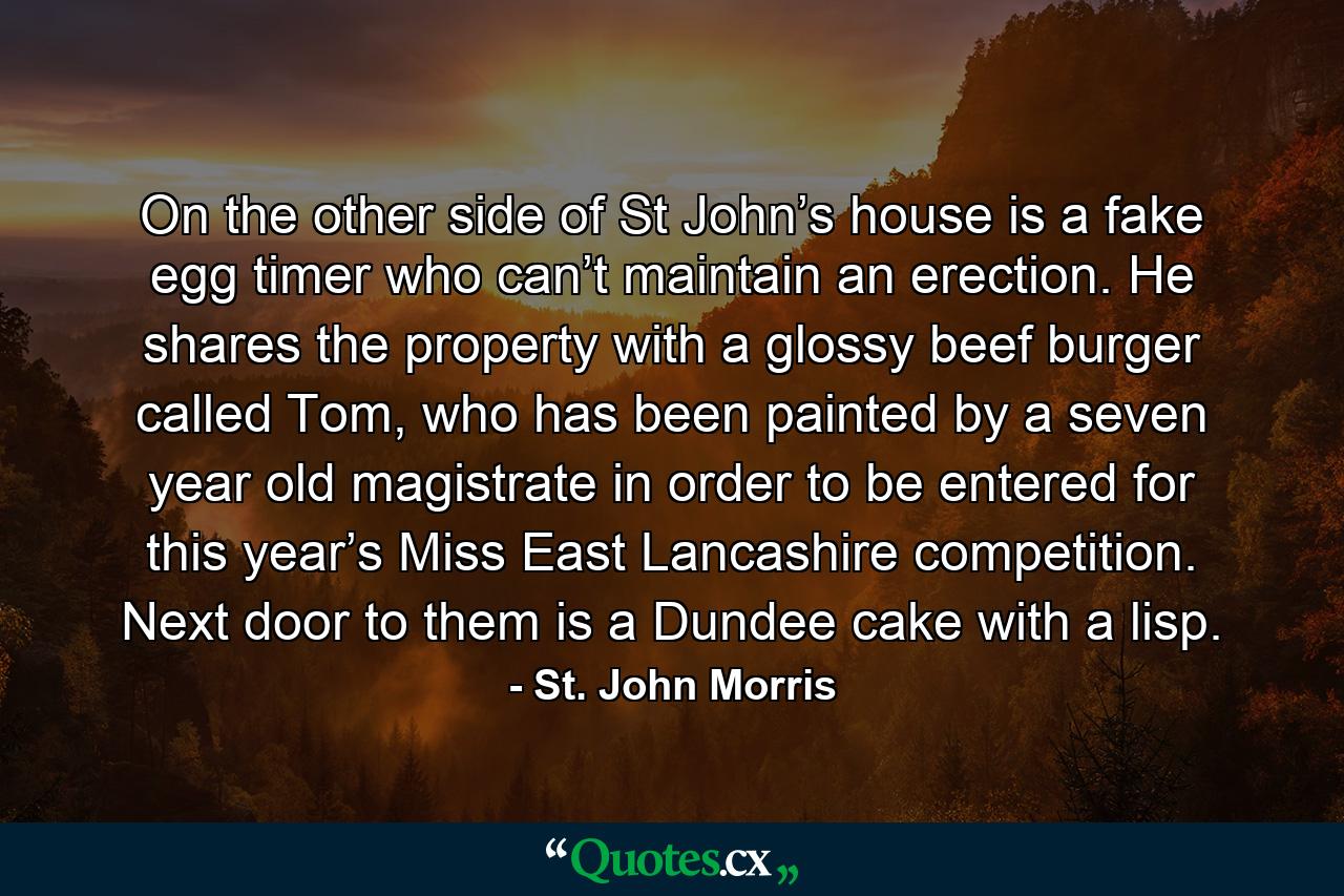 On the other side of St John’s house is a fake egg timer who can’t maintain an erection. He shares the property with a glossy beef burger called Tom, who has been painted by a seven year old magistrate in order to be entered for this year’s Miss East Lancashire competition. Next door to them is a Dundee cake with a lisp. - Quote by St. John Morris