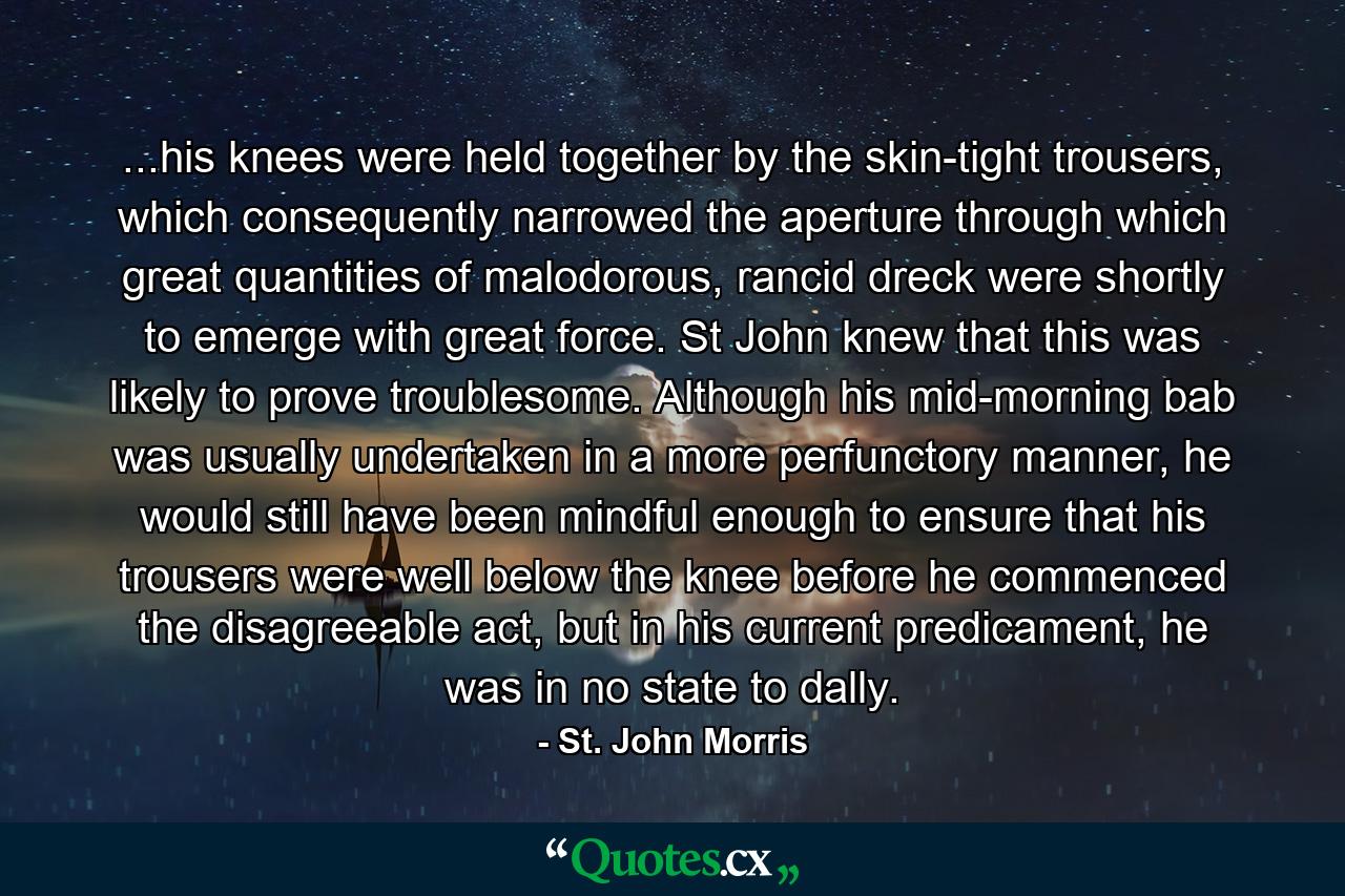 ...his knees were held together by the skin-tight trousers, which consequently narrowed the aperture through which great quantities of malodorous, rancid dreck were shortly to emerge with great force. St John knew that this was likely to prove troublesome. Although his mid-morning bab was usually undertaken in a more perfunctory manner, he would still have been mindful enough to ensure that his trousers were well below the knee before he commenced the disagreeable act, but in his current predicament, he was in no state to dally. - Quote by St. John Morris