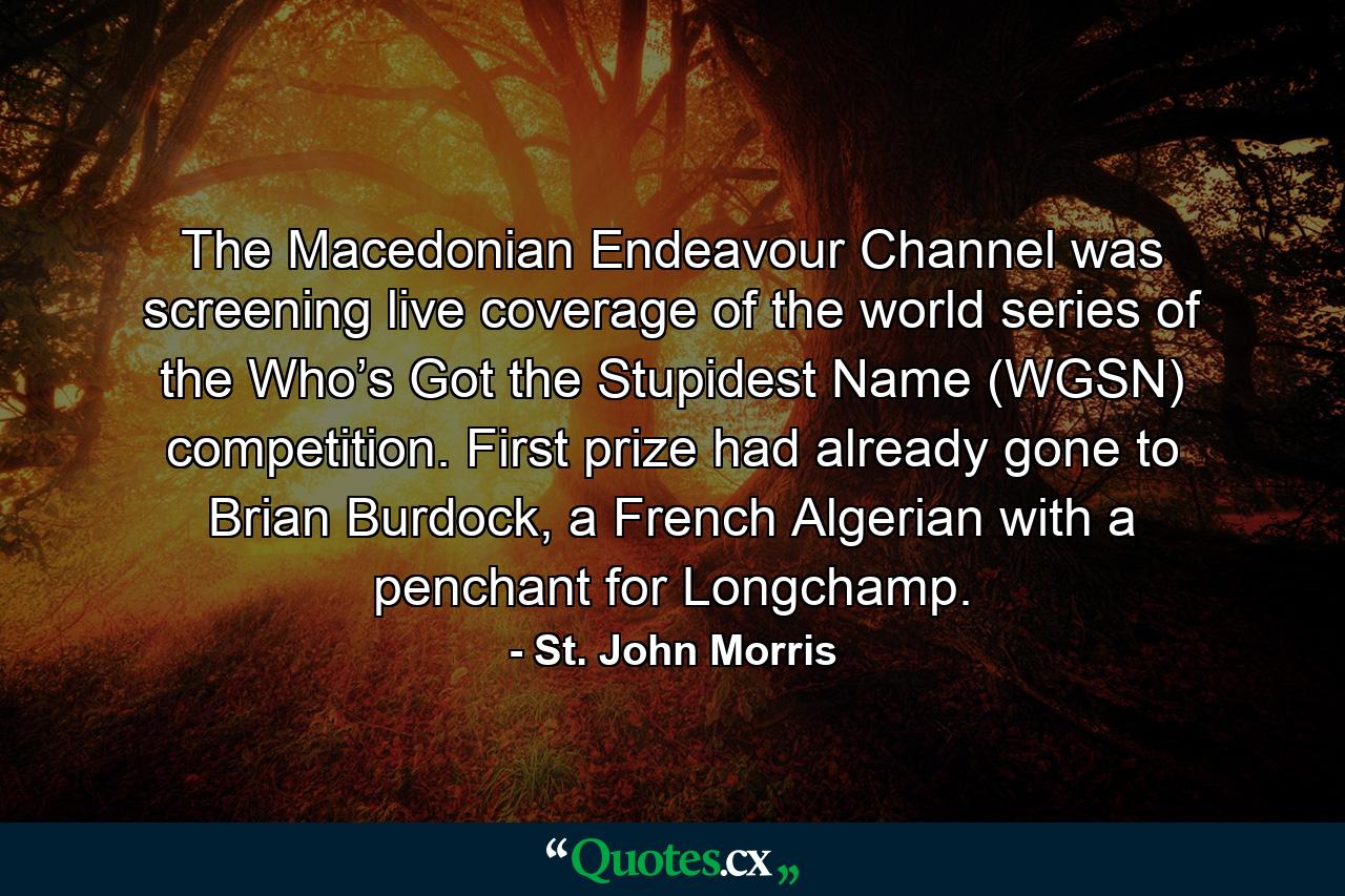 The Macedonian Endeavour Channel was screening live coverage of the world series of the Who’s Got the Stupidest Name (WGSN) competition. First prize had already gone to Brian Burdock, a French Algerian with a penchant for Longchamp. - Quote by St. John Morris